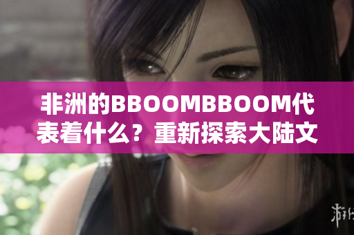 非洲的BBOOMBBOOM代表著什么？重新探索大陸文化的力量