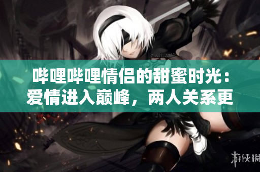 嗶哩嗶哩情侶的甜蜜時光：愛情進入巔峰，兩人關(guān)系更進一步
