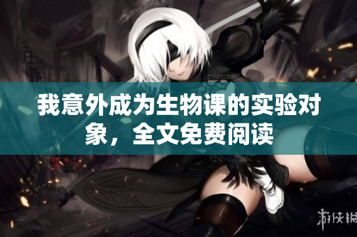我意外成為生物課的實(shí)驗(yàn)對象，全文免費(fèi)閱讀