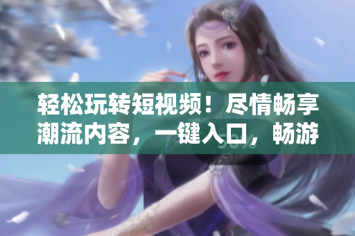 輕松玩轉(zhuǎn)短視頻！盡情暢享潮流內(nèi)容，一鍵入口，暢游視頻海洋！