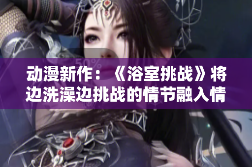 動(dòng)漫新作：《浴室挑戰(zhàn)》將邊洗澡邊挑戰(zhàn)的情節(jié)融入情節(jié)