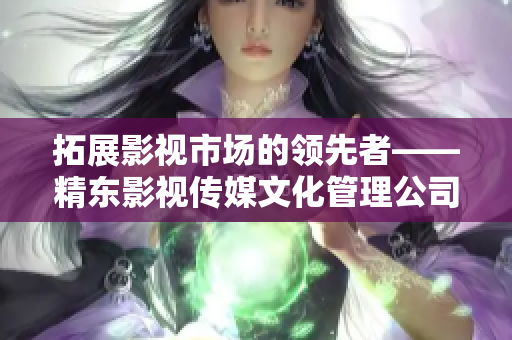 拓展影視市場的領先者——精東影視傳媒文化管理公司的發(fā)展與策略探析