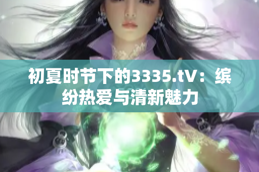 初夏時(shí)節(jié)下的3335.t∨：繽紛熱愛與清新魅力