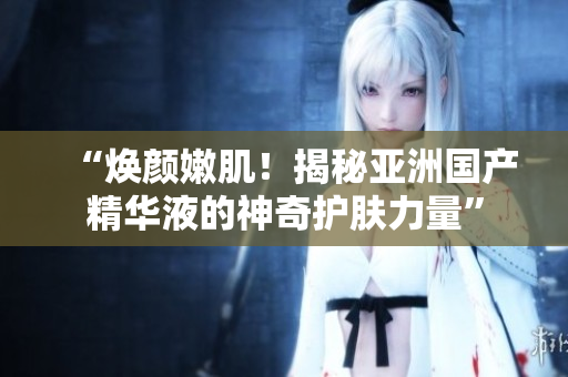 “煥顏嫩??！揭秘亞洲國產(chǎn)精華液的神奇護膚力量”