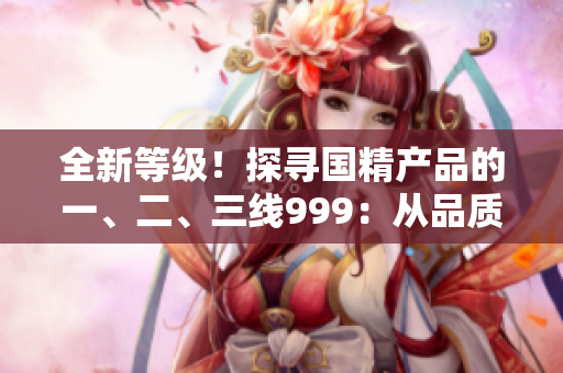 全新等級(jí)！探尋國精產(chǎn)品的一、二、三線999：從品質(zhì)到性價(jià)比全面解析