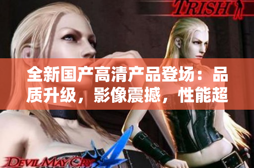 全新國產(chǎn)高清產(chǎn)品登場：品質(zhì)升級，影像震撼，性能超群！