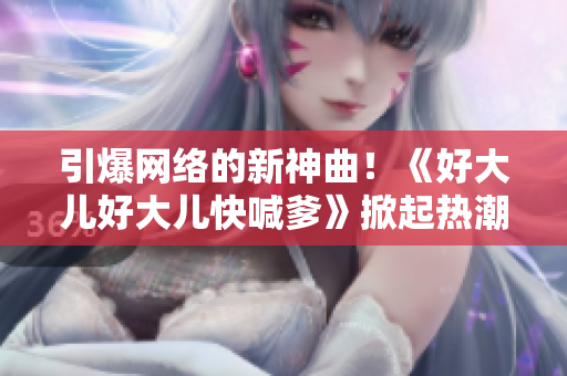 引爆網(wǎng)絡(luò)的新神曲！《好大兒好大兒快喊爹》掀起熱潮