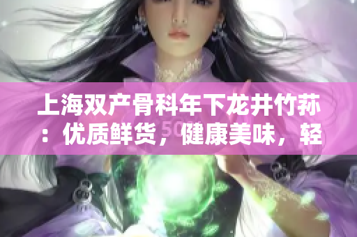 上海雙產(chǎn)骨科年下龍井竹蓀：優(yōu)質(zhì)鮮貨，健康美味，輕盈低脂，滋補(bǔ)養(yǎng)顏