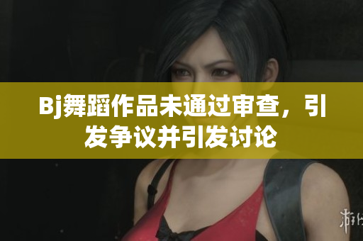 Bj舞蹈作品未通過審查，引發(fā)爭議并引發(fā)討論