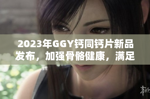 2023年GGY鈣同鈣片新品發(fā)布，加強骨骼健康，滿足你對鈣質(zhì)需求