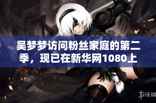 吳夢(mèng)夢(mèng)訪問粉絲家庭的第二季，現(xiàn)已在新華網(wǎng)1080上線觀看