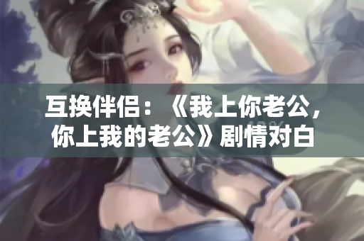 互換伴侶：《我上你老公，你上我的老公》劇情對(duì)白