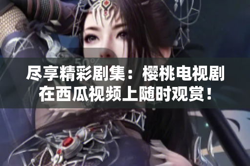 盡享精彩劇集：櫻桃電視劇在西瓜視頻上隨時(shí)觀賞！