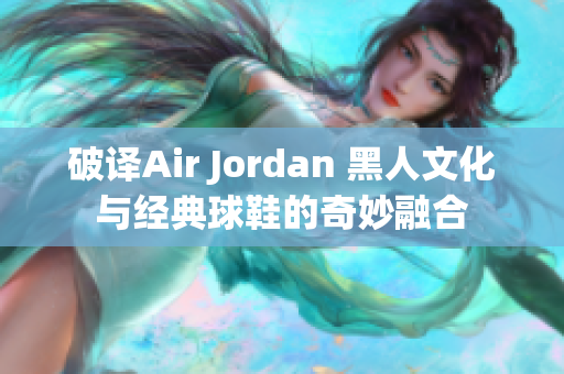破譯Air Jordan 黑人文化與經(jīng)典球鞋的奇妙融合