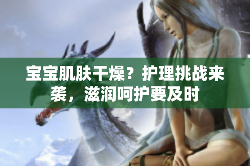寶寶肌膚干燥？護(hù)理挑戰(zhàn)來襲，滋潤呵護(hù)要及時