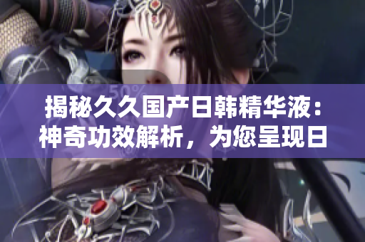 揭秘久久國產(chǎn)日韓精華液：神奇功效解析，為您呈現(xiàn)日韓美肌之秘