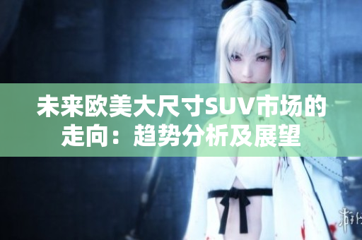未來歐美大尺寸SUV市場(chǎng)的走向：趨勢(shì)分析及展望