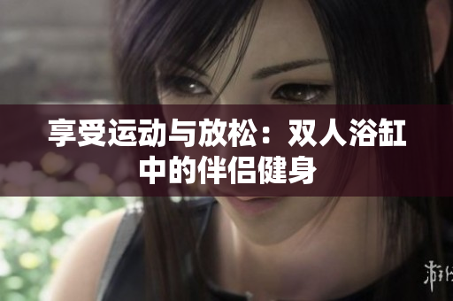 享受運(yùn)動(dòng)與放松：雙人浴缸中的伴侶健身