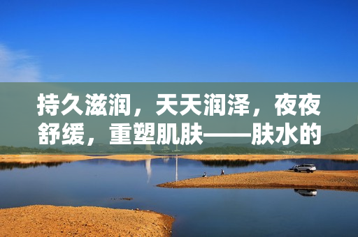 持久滋潤，天天潤澤，夜夜舒緩，重塑肌膚——膚水的神奇力量