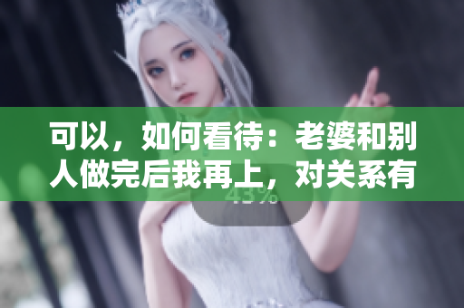 可以，如何看待：老婆和別人做完后我再上，對關(guān)系有何影響？