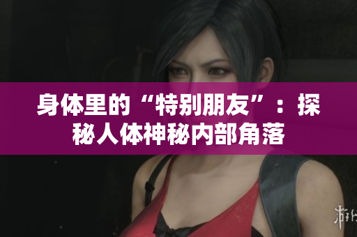身體里的“特別朋友”：探秘人體神秘內部角落