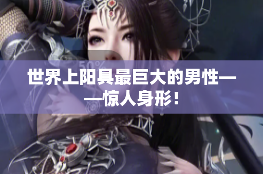 世界上陽具最巨大的男性——驚人身形！
