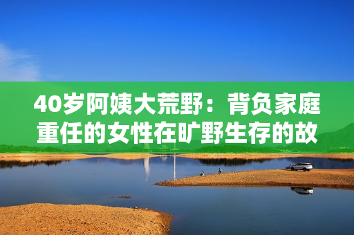 40歲阿姨大荒野：背負(fù)家庭重任的女性在曠野生存的故事