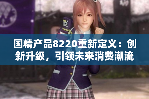 國精產(chǎn)品8220重新定義：創(chuàng)新升級，引領(lǐng)未來消費(fèi)潮流