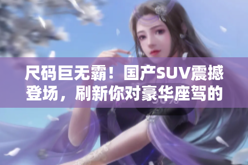 尺碼巨無(wú)霸！國(guó)產(chǎn)SUV震撼登場(chǎng)，刷新你對(duì)豪華座駕的認(rèn)知！