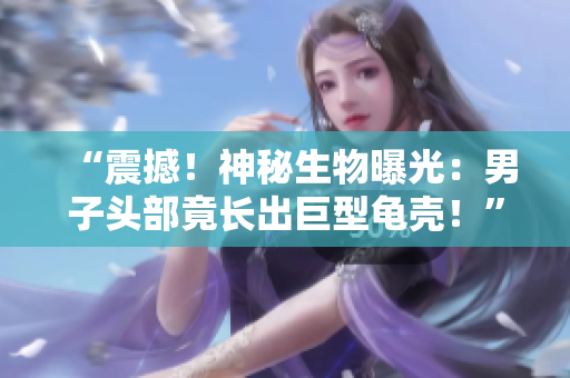 “震撼！神秘生物曝光：男子頭部竟長(zhǎng)出巨型龜殼！”