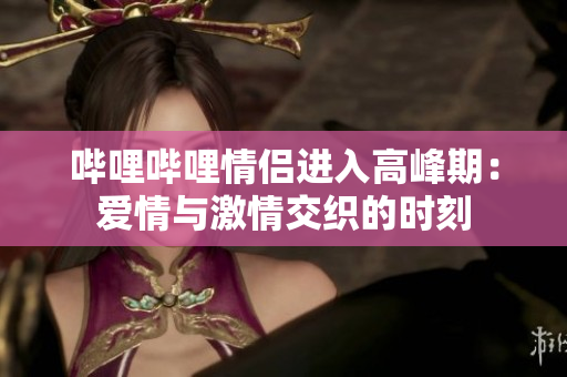 嗶哩嗶哩情侶進(jìn)入高峰期：愛情與激情交織的時(shí)刻