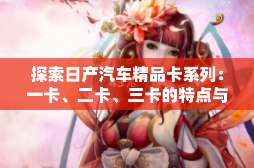 探索日產(chǎn)汽車精品卡系列：一卡、二卡、三卡的特點(diǎn)與優(yōu)勢