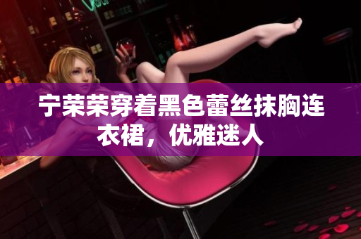 寧榮榮穿著黑色蕾絲抹胸連衣裙，優(yōu)雅迷人