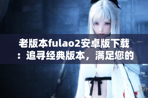 老版本fulao2安卓版下載：追尋經(jīng)典版本，滿足您的需求