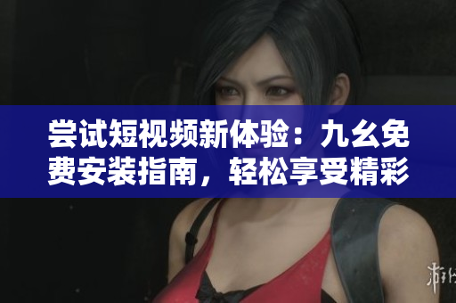 嘗試短視頻新體驗：九幺免費安裝指南，輕松享受精彩視頻