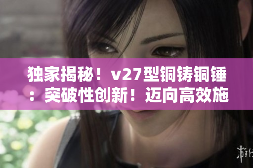 獨(dú)家揭秘！v27型銅鑄銅錘：突破性創(chuàng)新！邁向高效施工的必備利器！