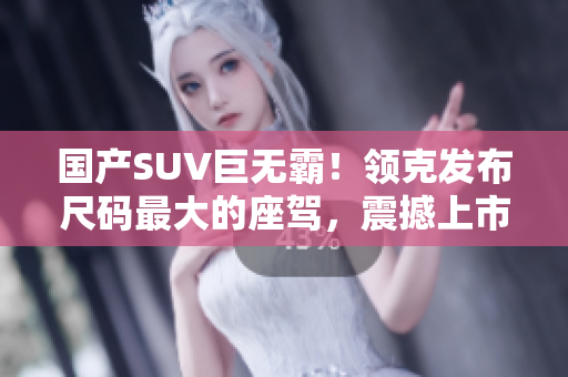 國產(chǎn)SUV巨無霸！領(lǐng)克發(fā)布尺碼最大的座駕，震撼上市