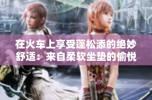 在火車上享受蓬松添的絕妙舒適：來自柔軟坐墊的愉悅體驗