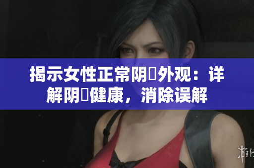 揭示女性正常陰脣外觀：詳解陰脣健康，消除誤解