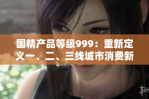 國(guó)精產(chǎn)品等級(jí)999：重新定義一、二、三線城市消費(fèi)新風(fēng)向