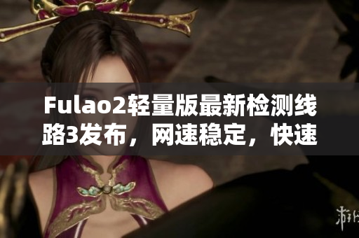 Fulao2輕量版最新檢測線路3發(fā)布，網速穩(wěn)定，快速暢享網絡體驗