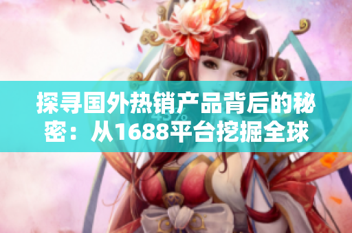 探尋國外熱銷產(chǎn)品背后的秘密：從1688平臺挖掘全球精品，解鎖商機