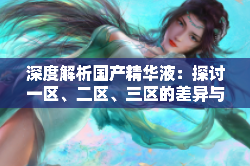 深度解析國(guó)產(chǎn)精華液：探討一區(qū)、二區(qū)、三區(qū)的差異與特點(diǎn)