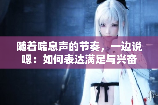隨著喘息聲的節(jié)奏，一邊說(shuō)嗯：如何表達(dá)滿足與興奮