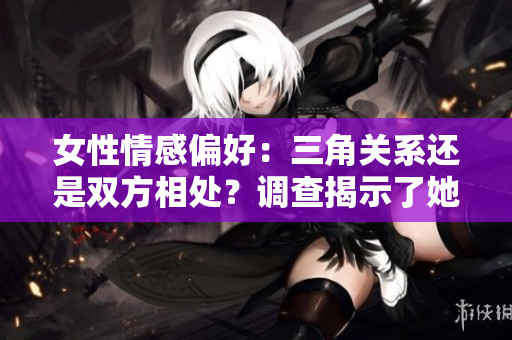 女性情感偏好：三角關(guān)系還是雙方相處？調(diào)查揭示了她們更偏向于何種關(guān)系模式