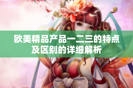 歐美精品產(chǎn)品一二三的特點及區(qū)別的詳細(xì)解析