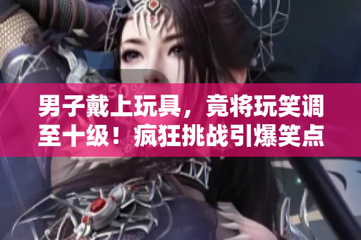 男子戴上玩具，竟將玩笑調(diào)至十級！瘋狂挑戰(zhàn)引爆笑點(diǎn)