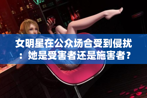 女明星在公眾場(chǎng)合受到侵?jǐn)_：她是受害者還是施害者？