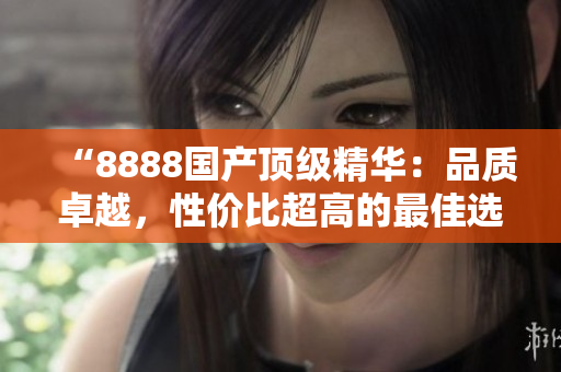 “8888國產(chǎn)頂級精華：品質卓越，性價比超高的最佳選擇！”
