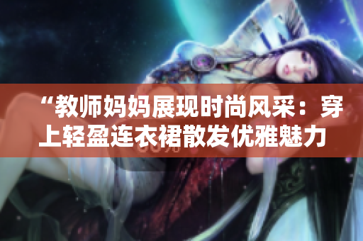 “教師媽媽展現(xiàn)時(shí)尚風(fēng)采：穿上輕盈連衣裙散發(fā)優(yōu)雅魅力！”
